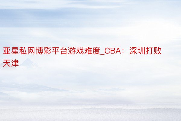 亚星私网博彩平台游戏难度_CBA：深圳打败天津