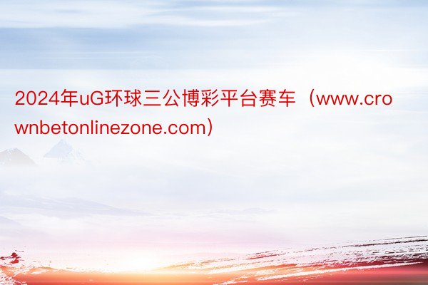 2024年uG环球三公博彩平台赛车（www.crownbetonlinezone.com）