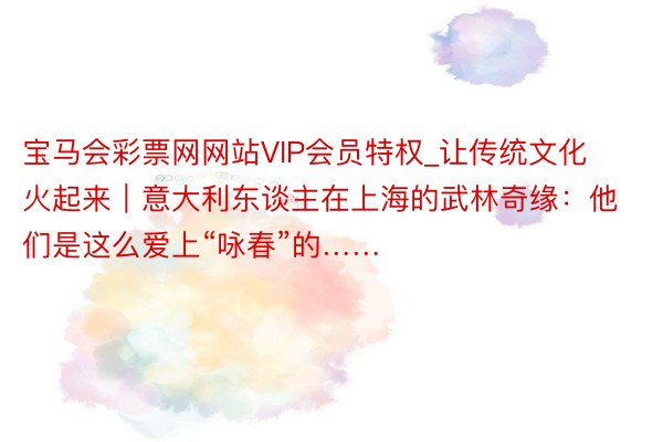 宝马会彩票网网站VIP会员特权_让传统文化火起来｜意大利东谈主在上海的武林奇缘：他们是这么爱上“咏春”的……