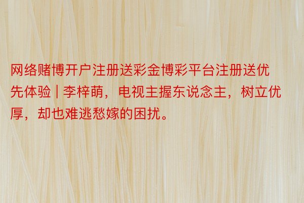 网络赌博开户注册送彩金博彩平台注册送优先体验 | 李梓萌，电视主握东说念主，树立优厚，却也难逃愁嫁的困扰。