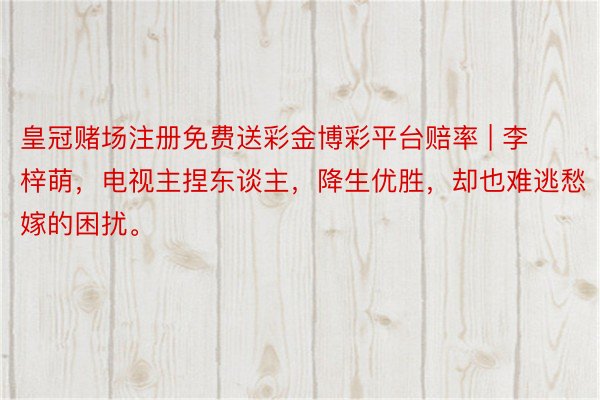 皇冠赌场注册免费送彩金博彩平台赔率 | 李梓萌，电视主捏东谈主，降生优胜，却也难逃愁嫁的困扰。