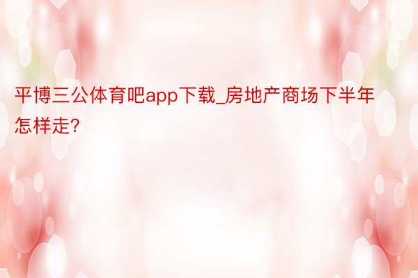 平博三公体育吧app下载_房地产商场下半年怎样走？