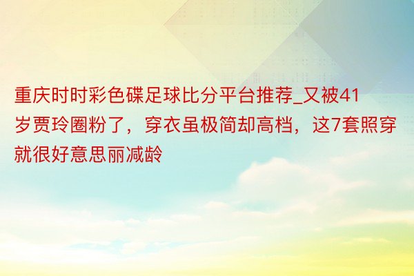重庆时时彩色碟足球比分平台推荐_又被41岁贾玲圈粉了，穿衣虽极简却高档，这7套照穿就很好意思丽减龄