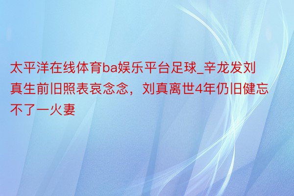 太平洋在线体育ba娱乐平台足球_辛龙发刘真生前旧照表哀念念，刘真离世4年仍旧健忘不了一火妻