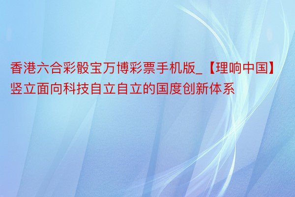 香港六合彩骰宝万博彩票手机版_【理响中国】竖立面向科技自立自立的国度创新体系