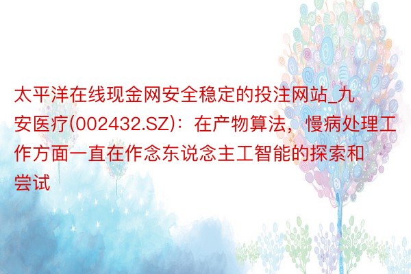 太平洋在线现金网安全稳定的投注网站_九安医疗(002432.SZ)：在产物算法，慢病处理工作方面一直在作念东说念主工智能的探索和尝试