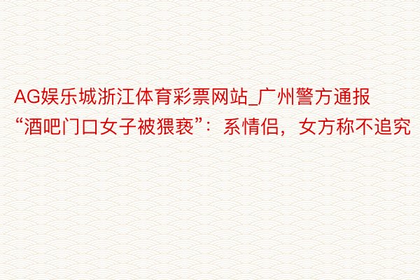 AG娱乐城浙江体育彩票网站_广州警方通报“酒吧门口女子被猥亵”：系情侣，女方称不追究